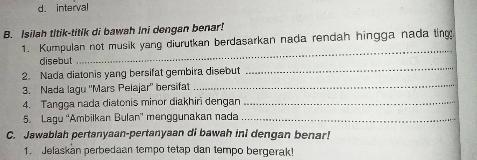 interval 
B. Isilah titik-titik di bawah ini dengan benar! 
_ 
1. Kumpulan not musik yang diurutkan berdasarkan nada rendah hingga nada tinggi 
disebut 
2. Nada diatonis yang bersifat gembira disebut 
_ 
3. Nada lagu “Mars Pelajar” bersifat_ 
4. Tangga nada diatonis minor diakhiri dengan_ 
5. Lagu “Ambilkan Bulan” menggunakan nada_ 
C. Jawablah pertanyaan-pertanyaan di bawah ini dengan benar! 
1. Jelaskan perbedaan tempo tetap dan tempo bergerak!