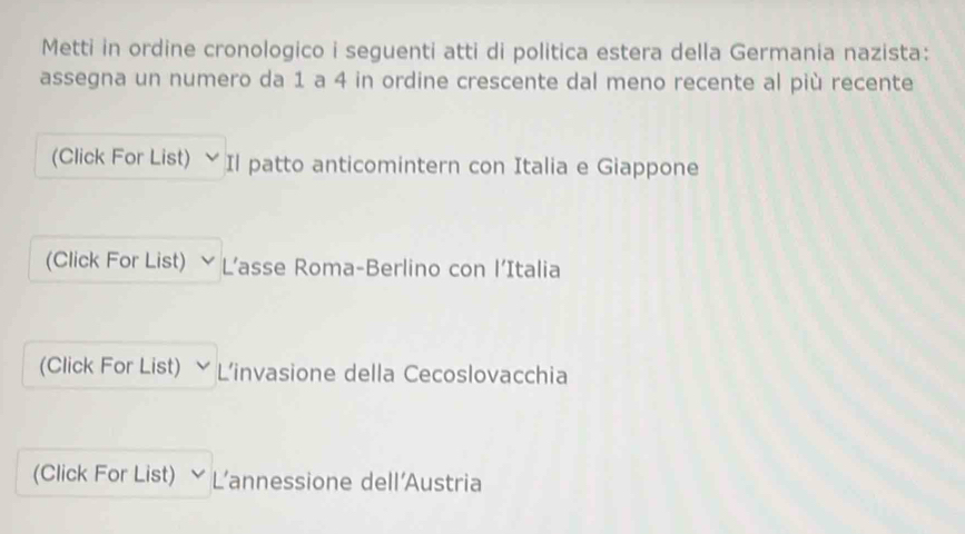 Metti in ordine cronologico i seguenti atti di politica estera della Germania nazista: 
assegna un numero da 1 a 4 in ordine crescente dal meno recente al più recente 
(Click For List) ﹀ Il patto anticomintern con Italia e Giappone 
(Click For List) L’asse Roma-Berlino con l’Italia 
(Click For List) L'invasione della Cecoslovacchia 
(Click For List) L’annessione dell'Austria