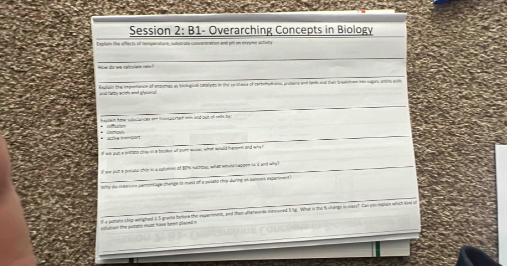 Session 2: B1- Overarching Concepts in Biology 
Explain the effects of temperature, substrate concentration and pH on enzyme activity 
_ 
How do we calculate rate? 
_ 
Explain the importance of enzymes as biological catalysts in the synthesis of carbohydrates, proteins and lipids and their breakdown into sugars, amino acids 
and fatty acids and glycerol 
_ 
Explain how substances are transported into and out of cells by: 
Diffusion 
_ 
Oumesis 
_active transport 
If we put a potato chip in a beaker off pure water, what would happen and why? 
_ 
If we put a potato chip in a solution of 80% sucrose, what would happen to it and why? 
Why do measure percentage change in mass of a potato chip during an osmosis experiment? 
If a potato chip weighed 2.5 grams before the experiment, and then afterwards measured 3.5g. What is the % change in mass? Can you explain which kind of 
solution the potato must have been placed n