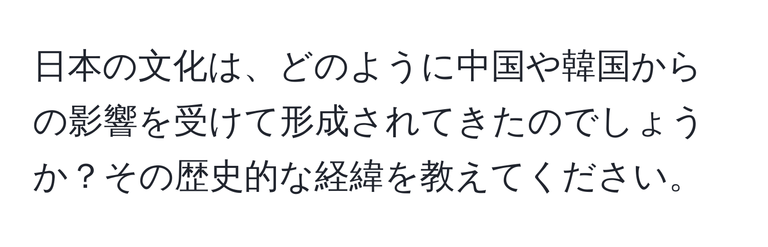 日本の文化は、どのように中国や韓国からの影響を受けて形成されてきたのでしょうか？その歴史的な経緯を教えてください。