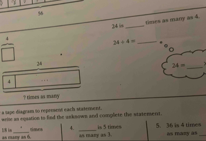 56
24 is _times as many as 4.
24/ 4= _。 
□
24= _ 
? times as many 
a tape diagram to represent each statement. 
write an equation to find the unknown and complete the statement.
18 is _times 4. _is 5 times 5. 36 is 4 times 
as many as 6. as many as 3. as many as_