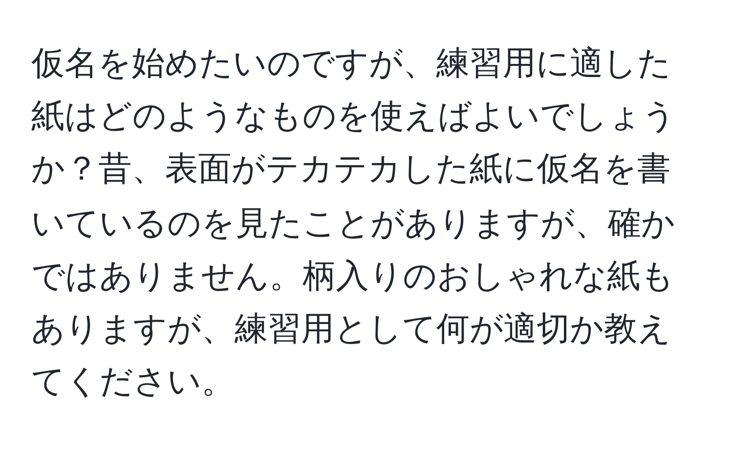 仮名を始めたいのですが、練習用に適した紙はどのようなものを使えばよいでしょうか？昔、表面がテカテカした紙に仮名を書いているのを見たことがありますが、確かではありません。柄入りのおしゃれな紙もありますが、練習用として何が適切か教えてください。