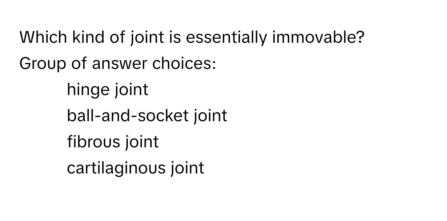 Which kind of joint is essentially immovable?
Group of answer choices:
- hinge joint
- ball-and-socket joint
- fibrous joint
- cartilaginous joint