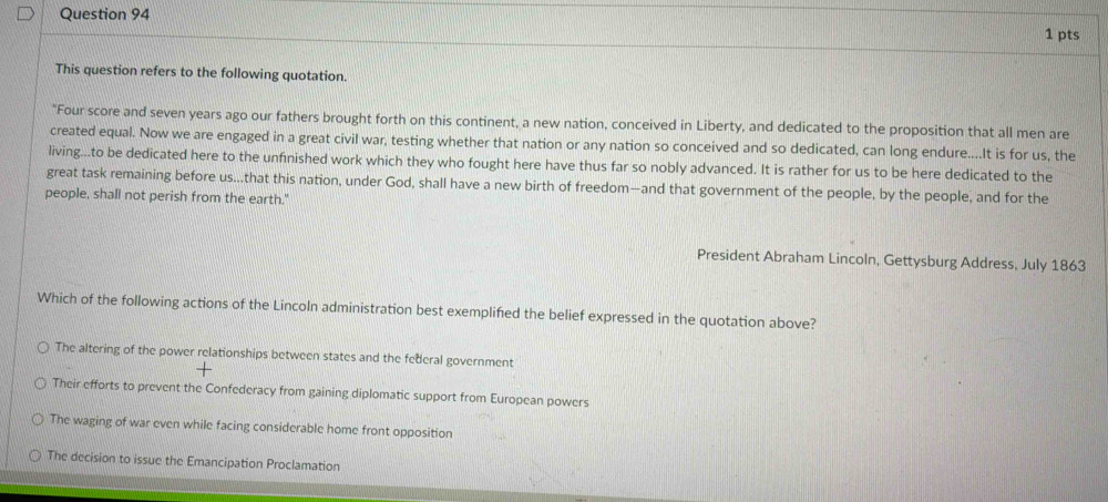 This question refers to the following quotation.
"Four score and seven years ago our fathers brought forth on this continent, a new nation, conceived in Liberty, and dedicated to the proposition that all men are
created equal. Now we are engaged in a great civil war, testing whether that nation or any nation so conceived and so dedicated, can long endure....It is for us, the
living...to be dedicated here to the unfinished work which they who fought here have thus far so nobly advanced. It is rather for us to be here dedicated to the
great task remaining before us...that this nation, under God, shall have a new birth of freedom—and that government of the people, by the people, and for the
people, shall not perish from the earth."
President Abraham Lincoln, Gettysburg Address, July 1863
Which of the following actions of the Lincoln administration best exemplified the belief expressed in the quotation above?
The altering of the power relationships between states and the federal government
Their efforts to prevent the Confederacy from gaining diplomatic support from European powers
The waging of war even while facing considerable home front opposition
The decision to issue the Emancipation Proclamation