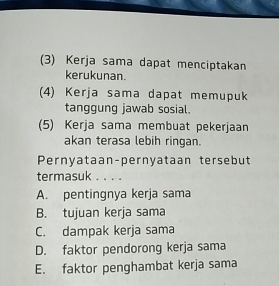 (3) Kerja sama dapat menciptakan
kerukunan.
(4) Kerja sama dapat memupuk
tanggung jawab sosial.
(5) Kerja sama membuat pekerjaan
akan terasa lebih ringan.
Pernyataan-pernyataan tersebut
termasuk . . . .
A. pentingnya kerja sama
B. tujuan kerja sama
C. dampak kerja sama
D. faktor pendorong kerja sama
E. faktor penghambat kerja sama