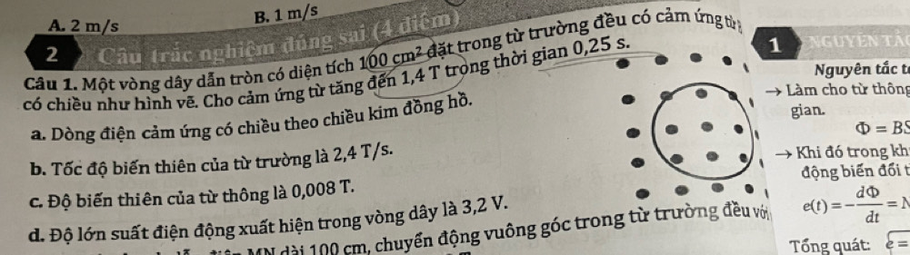 B. 1 m/s
A. 2 m/s
2 Câu trác nghiệm đúng sai (4 điệm)
Câu 1. Một vòng dây dẫn tròn có diện tích 100cm^2 đặt trong từ trường đều có cảm ứng từ 
có chiều như hình vẽ. Cho cảm ứng từ tăng đến 1,4 T trọng thời gian 0,25 s.
1 guyên tả 
Nguyên tắc t
Làm cho từ thông
a. Dòng điện cảm úng có chiều theo chiều kim đồng hồ.
gian.
Phi =BS
b. Tốc độ biến thiên của từ trường là 2,4 T/s. Khi đó trong kh
động biến đối t
c. Độ biến thiên của từ thông là 0,008 T.
d. Độ lớn suất điện động xuất hiện trong vòng dây là 3,2 V.
MN dài 100 cm, chuyển động vuông góc trong từ trường đều với e(t)=- dPhi /dt =N
Tổng quát: overline varepsilon =