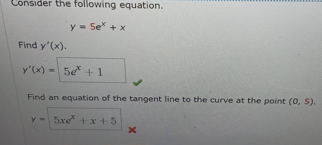 Consider the following equation.
y=5e^x+x
Find y'(x).
y'(x)=5e^x+1
Find an equation of the tangent line to the curve at the point (0,5).
y= 5xe^x+x+5