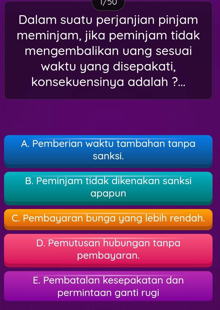 1/50
Dalam suatu perjanjian pinjam
meminjam, jika peminjam tidak
mengembalikan uang sesuai
waktu yang disepakati,
konsekuensinya adalah ?...
A. Pemberian waktu tambahan tanpa
sanksi.
B. Peminjam tidak dikenakan sanksi
apapun
C. Pembayaran bunga yang lebih rendah.
D. Pemutusan hubungan tanpa
pembayaran.
E. Pembatalan kesepakatan dan
permintaan ganti rugi