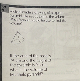 You 
do Michael made a drawing of a square 
pyramid. He needs to find the volume. 
What formula would he use to find the 
volume? 
If the area of the base is
66 cm and the height of 
the pyramid is 10 cm, 
what is the volume of 
Michael's pyramid?