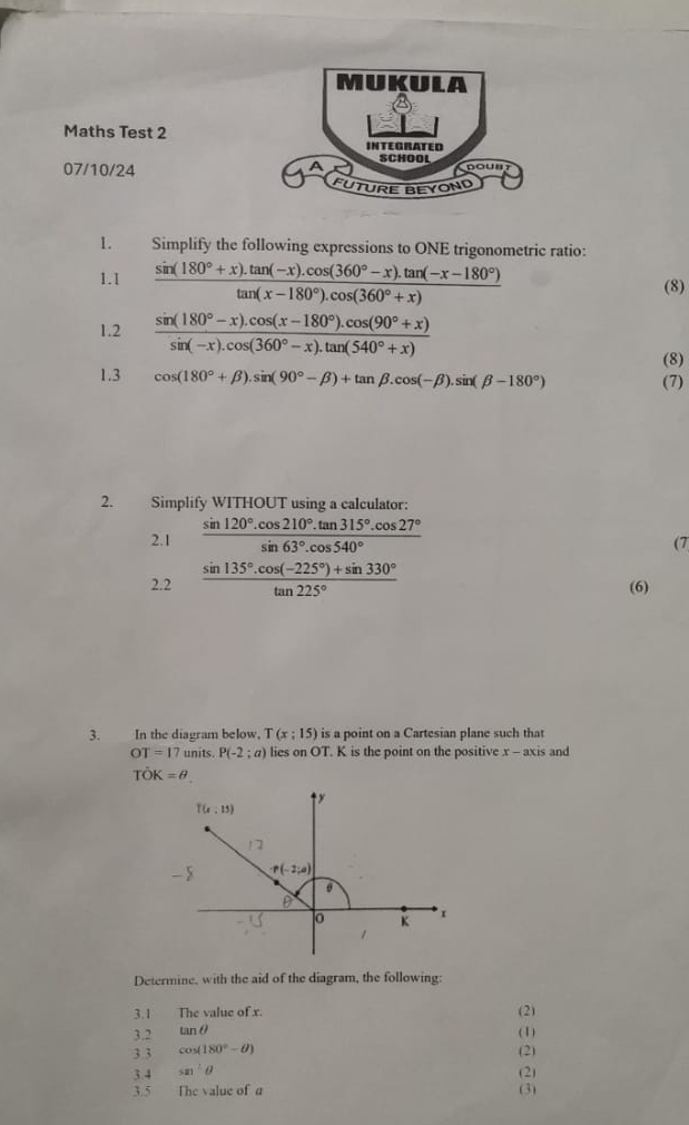 MUKULA
Maths Test 2 INTEGRATED
SCHOOL
07/10/24
ITURE BEYOND
1. Simplify the following expressions to ONE trigonometric ratio:
1.1  (sin (180°+x).tan (-x).cos (360°-x).tan (-x-180°))/tan (x-180°).cos (360°+x)  (8)
1.2  (sin (180°-x).cos (x-180°).cos (90°+x))/sin (-x).cos (360°-x).tan (540°+x) 
(8)
1.3 cos (180°+beta ).sin (90°-beta )+tan beta .cos (-beta ).sin (beta -180°) (7)
2. Simplify WITHOUT using a calculator:
2.1  (sin 120°.cos 210°.tan 315°.cos 27°)/sin 63°.cos 540° 
(7
2.2  (sin 135°.cos (-225°)+sin 330°)/tan 225° 
(6)
3. In the diagram below, T(x:15) is a point on a Cartesian plane such that
OT=17 units. P(-2;a) lies on OT. K is the point on the positive x - axis and
That OK=θ
Determine, with the aid of the diagram, the following:
3.1 The value of x. (2)
3.2 tan θ (1)
3.3 cos (180°-θ )
3.4 sin^2θ (2) (2)
3.5 The value of a (3)