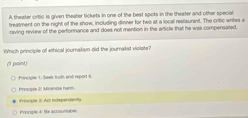 A theater critic is given theater tickets in one of the best spots in the theater and other special
treatment on the night of the show, including dinner for two at a local restaurant. The critic writes a
raving review of the performance and does not mention in the article that he was compensated.
Which principle of ethical journalism did the journalist violate?
(1 point)
Principle 1: Seek truth and report it.
Principle 2: Minimize harm.
Principle 3: Act independently
Principle 4: Be accountable.