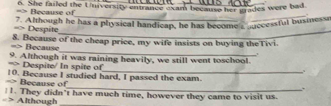 She failed the University entrance exam because her grades were bad. 
=> Because of 
_、 
7. Although he has a physical handicap, he has become a successful businessr 
=> Despite_ 
8. Because of the cheap price, my wife insists on buying theTivi. 
_ 
=> Because 
、 
9. Although it was raining heavily, we still went toschool. 
_ 
=> Despite/ In spite of 
` 
10. Because I studied hard, I passed the exam. 
_ 
=> Because of 
. 
1. They didn’t have much time, however they came to visit us. 
=> Although_