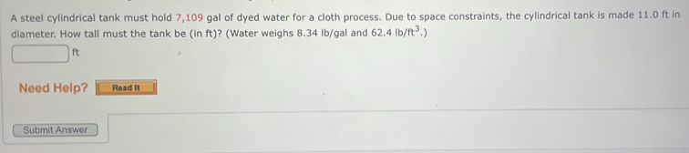 A steel cylindrical tank must hold 7,109 gal of dyed water for a cloth process. Due to space constraints, the cylindrical tank is made 11.0 ft in 
diameter. How tall must the tank be (in ft)? (Water weighs 8.34 Ib/gal and 62.4lb/ft^3.
□ ft
Need Help? Read It 
Submit Answer