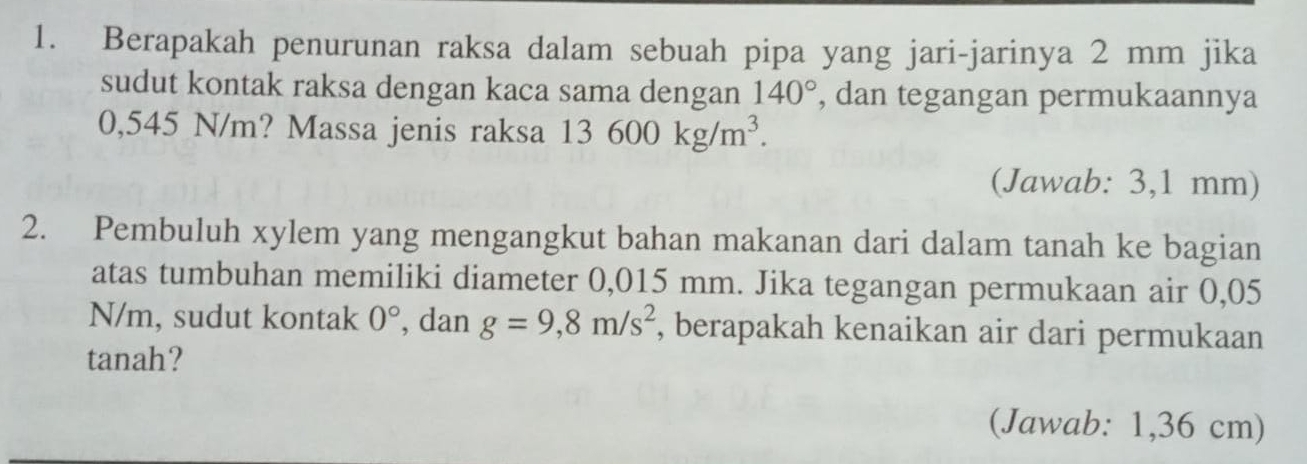 Berapakah penurunan raksa dalam sebuah pipa yang jari-jarinya 2 mm jika 
sudut kontak raksa dengan kaca sama dengan 140° , dan tegangan permukaannya
0,545 N/m? Massa jenis raksa 13600kg/m^3. 
(Jawab: 3,1 mm) 
2. Pembuluh xylem yang mengangkut bahan makanan dari dalam tanah ke bagian 
atas tumbuhan memiliki diameter 0,015 mm. Jika tegangan permukaan air 0,05
N/m, sudut kontak 0° , dan g=9,8m/s^2 , berapakah kenaikan air dari permukaan 
tanah? 
(Jawab: 1,36 cm)