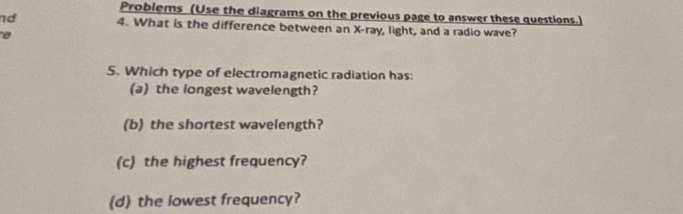 Problems (Use the diagrams on the previous page to answer these questions.) 
nd 4. What is the difference between an X -ray, light, and a radio wave? 
e 
5. Which type of electromagnetic radiation has: 
(a) the longest wavelength? 
(b) the shortest wavelength? 
(c) the highest frequency? 
(d) the lowest frequency?