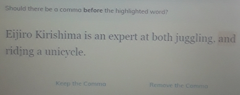 Should there be a comma before the highlighted word? 
Eijiro Kirishima is an expert at both juggling. and 
ridjng a unicycle. 
Keep the Comma Remove the Comma