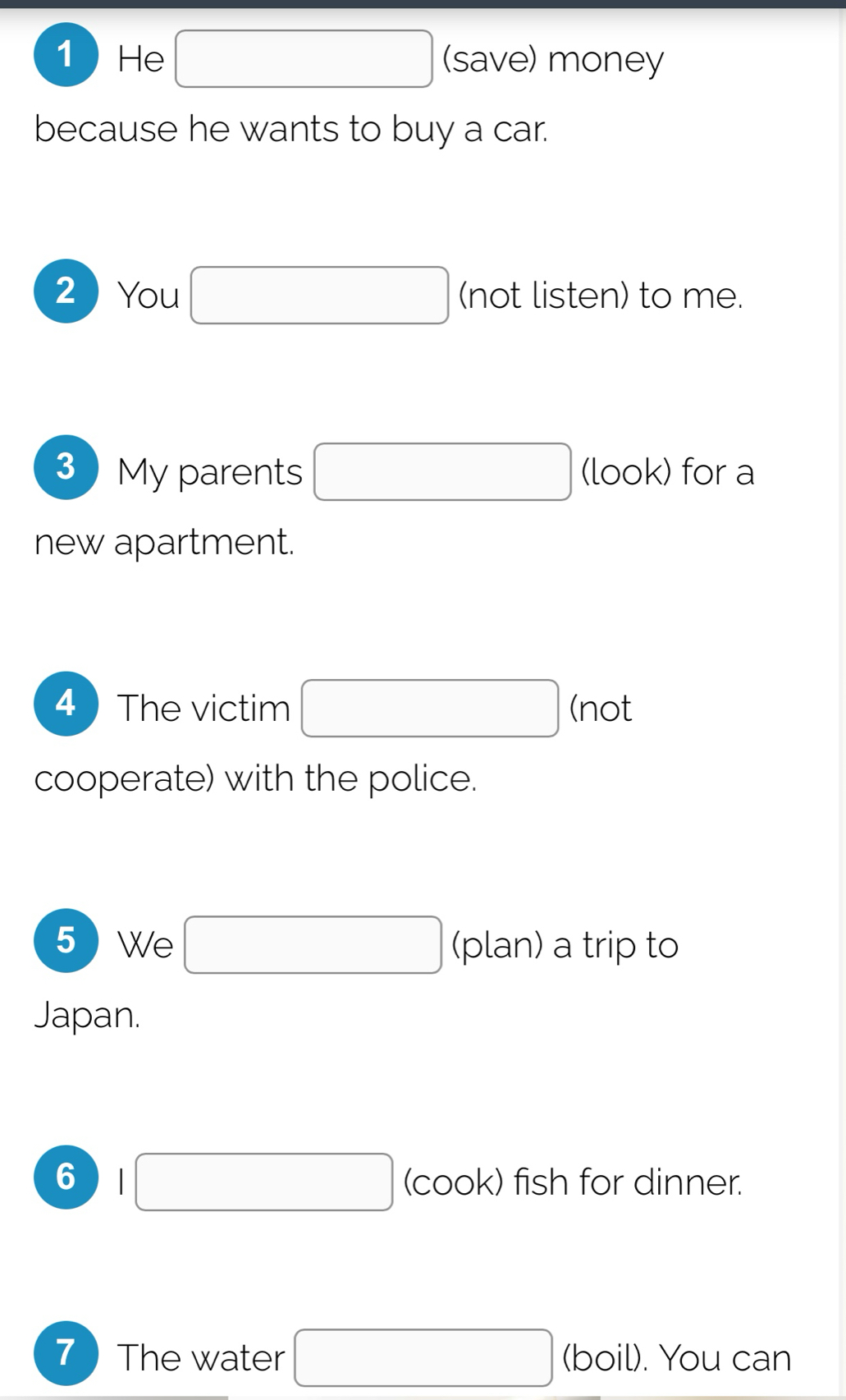 He □ (save) money 
because he wants to buy a car. 
2  You □ (not listen) to me. 
3  My parents □ (look) for a 
new apartment. 
4 ) The victim □ (not 
cooperate) with the police. 
5 We □ (plan) a trip to 
Japan. 
6 |□ (cook) fish for dinner. 
7The water □ (boil). You can