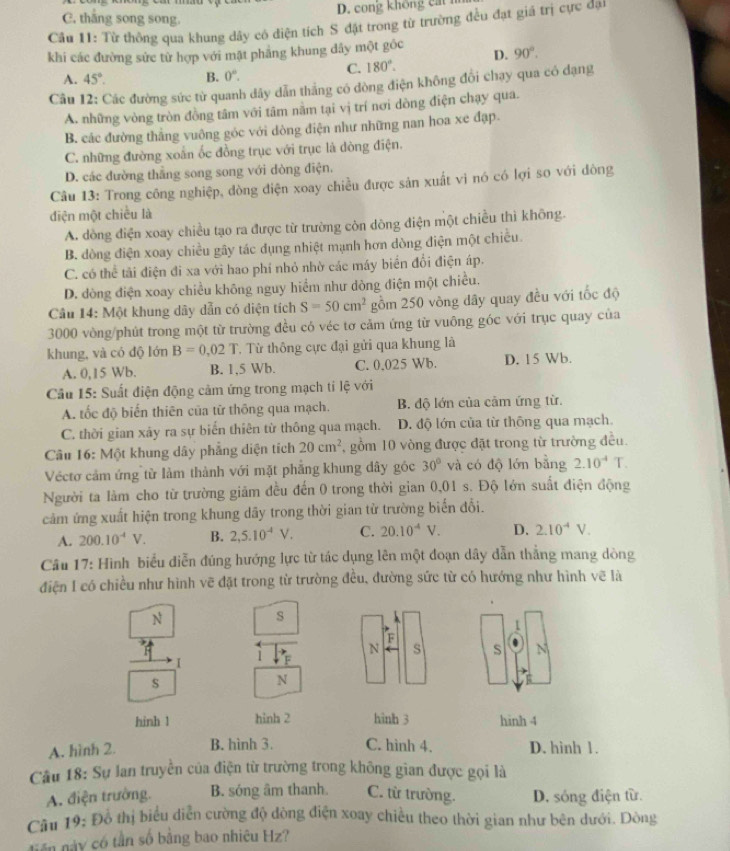 cong khong  c a
C. thắng song song.
Cầu 11: Từ thông qua khung dây có điện tích S đặt trong từ trường đều đạt giá trị cực đại
khi các đường sức từ hợp với mật phẳng khung dây một gốc
C. 180°. D. 90°.
A. 45°. B. 0°.
Câu 12: Các đường sức từ quanh dây dẫn thắng có dòng điện không đổi chạy qua có dạng
A. những vòng tròn đồng tâm với tâm năm tại vị trí nơi dòng điện chạy qua.
B. các đường thắng vuông góc với dòng điện như những nan hoa xe đạp.
C. những đường xoắn ốc đồng trục với trục là dòng điện.
D. các đường thắng song song với dòng điện.
Câu 13: Trong công nghiệp, đòng điện xoay chiều được sản xuất vi nó có lợi so với đòng
điện một chiều là
A. dòng điện xoay chiều tạo ra được từ trường còn dông điện một chiều thì không.
B. dòng điện xoay chiều gây tác dụng nhiệt mạnh hơn dòng điện một chiều.
C. có thể tải điện đi xa với hao phí nhỏ nhờ các máy biển đổi điện áp.
D. dòng điện xoay chiều không nguy hiểm như dòng điện một chiều.
Câu 14: Một khung dây dẫn có diện tích S=50cm^2 gồm 250 vòng dây quay đều với tốc độ
3000 vòng/phút trong một từ trường đều có véc tơ cảm ứng từ vuông góc với trục quay của
khung, và có độ lớn B=0.02T T. Từ thông cực đại gửi qua khung là
A. 0,15 Wb. B. 1,5 Wb. C. 0.025 Wb. D. 15 Wb.
*  Cầu 15: Suất điện động cảm ứng trong mạch tỉ lệ với
A. tốc độ biến thiên của từ thông qua mạch. B. độ lớn của cảm ứng từ.
C. thời gian xảy ra sự biển thiên từ thông qua mạch. D. độ lớn của từ thông qua mạch.
Câu 16: Một khung dây phẳng diện tích 20cm^2 , gồm 10 vòng được đặt trong từ trường đều.
Véctơ cảm ứng từ làm thành với mặt phẳng khung đây góc 30° và có độ lớn bằng 2.10^(-4) T.
Người ta làm cho từ trường giảm đều đến 0 trong thời gian 0,01 s. Độ lớn suất điện động
cảm ứng xuất hiện trong khung dãy trong thời gian từ trường biến đổi.
A. 200.10^(-4)V. B. 2,5.10^(-4)V. C. 20.10^(-4)V. D. 2.10^(-4)V.
Câu 17: Hình biểu diễn đúng hướng lực từ tác dụng lên một đoạn dây dẫn thắng mang dòng
điện 1 có chiều như hình vẽ đặt trong từ trường đều, đường sức từ có hướng như hình vẽ là
N
s
1
F
N s S N
1 F
s
N
hinh 1 hinh 2 hinh 3 hinh 4
A. hình 2. B. hình 3. C. hình 4. D. hình 1.
Câu 18: Sự lan truyền của điện từ trường trong không gian được gọi là
A. điện trường. B. sóng âm thanh. C. từ trường. D. sóng điện từ.
Câu 19: Đồ thị biểu diễn cường độ đòng điện xoay chiều theo thời gian như bên dưới. Dòng
tiên này có tần số bằng bao nhiêu Hz?