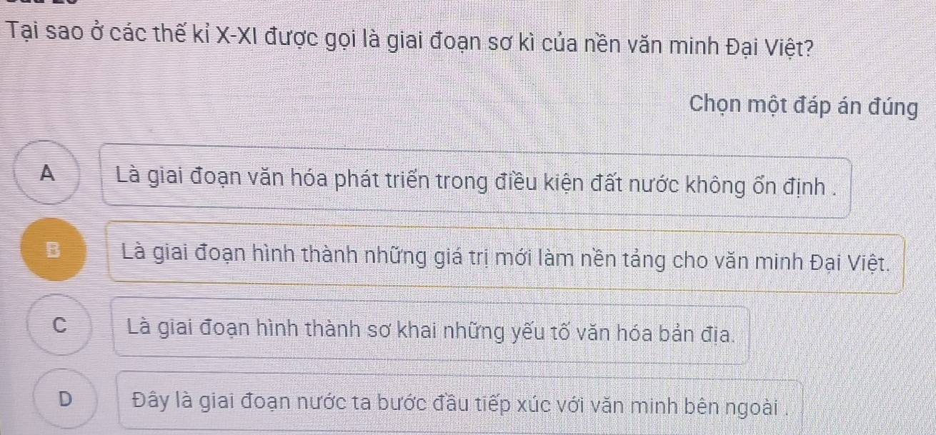 Tại sao ở các thế kỉ X -XI được gọi là giai đoạn sơ kì của nền văn minh Đại Việt?
Chọn một đáp án đúng
A Là giai đoạn văn hóa phát triển trong điều kiện đất nước không ổn định .
B Là giai đoạn hình thành những giá trị mới làm nền tảng cho văn minh Đại Việt.
C Là giai đoạn hình thành sơ khai những yếu tố văn hóa bản địa.
D Đây là giai đoạn nước ta bước đầu tiếp xúc với văn minh bên ngoài .