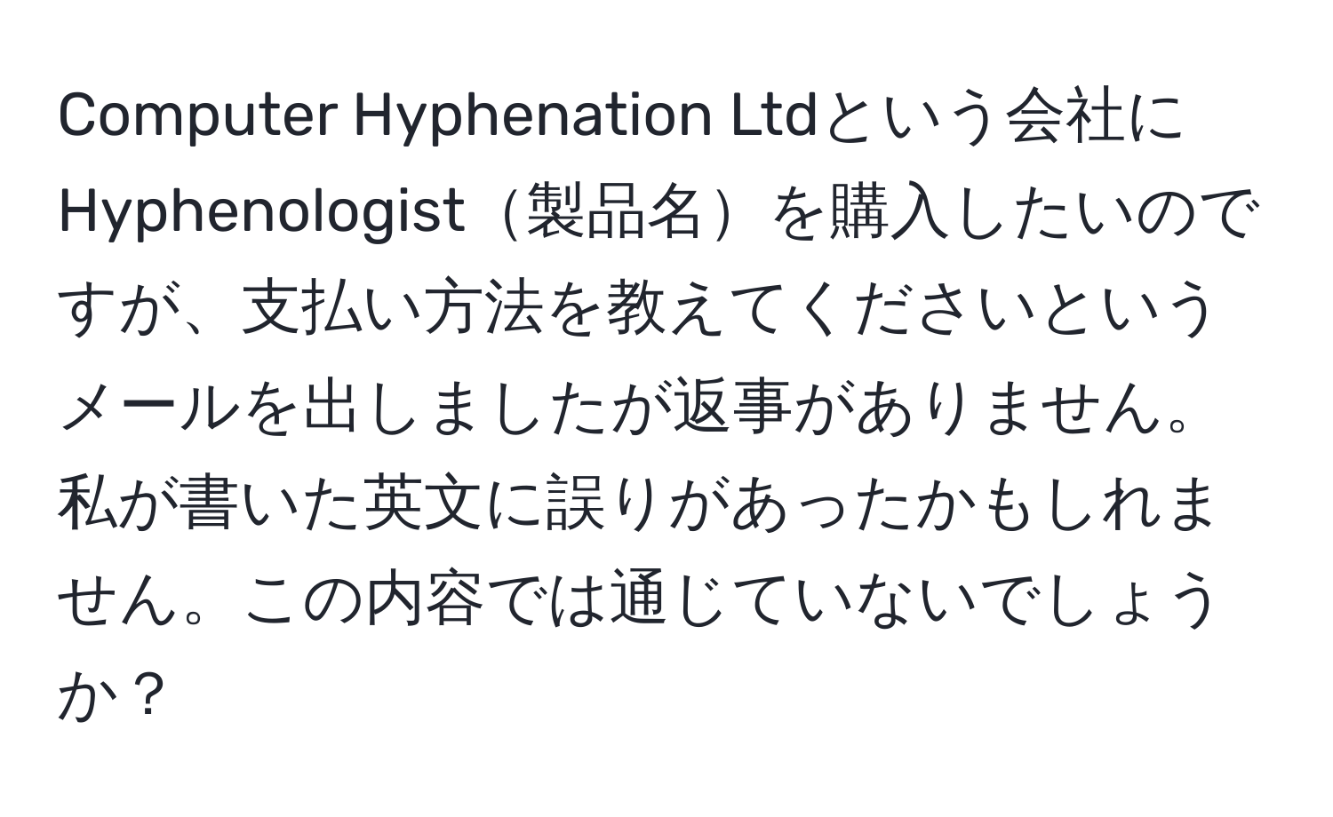 Computer Hyphenation Ltdという会社にHyphenologist製品名を購入したいのですが、支払い方法を教えてくださいというメールを出しましたが返事がありません。私が書いた英文に誤りがあったかもしれません。この内容では通じていないでしょうか？