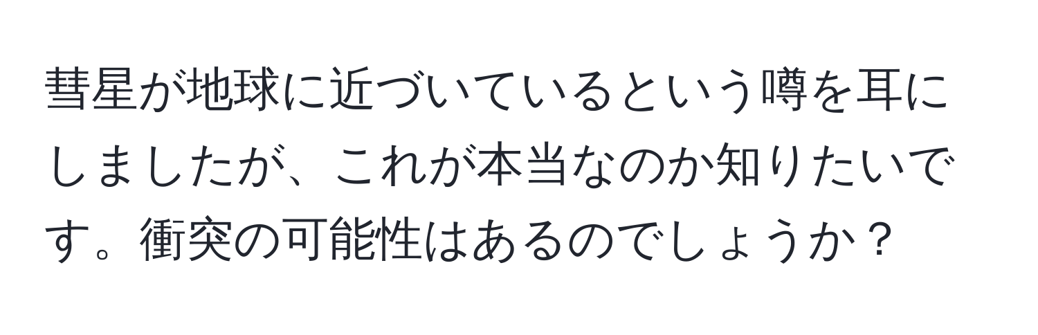 彗星が地球に近づいているという噂を耳にしましたが、これが本当なのか知りたいです。衝突の可能性はあるのでしょうか？