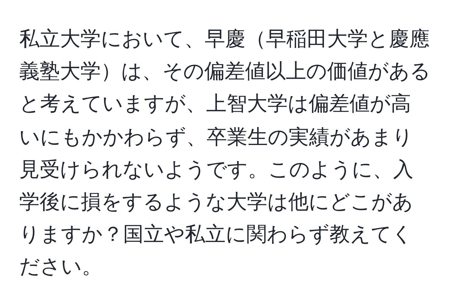 私立大学において、早慶早稲田大学と慶應義塾大学は、その偏差値以上の価値があると考えていますが、上智大学は偏差値が高いにもかかわらず、卒業生の実績があまり見受けられないようです。このように、入学後に損をするような大学は他にどこがありますか？国立や私立に関わらず教えてください。