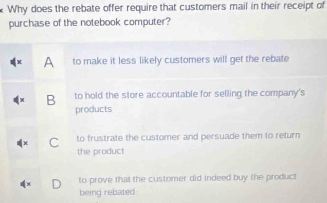 Why does the rebate offer require that customers mail in their receipt of
purchase of the notebook computer?
x A to make it less likely customers will get the rebate
x B to hold the store accountable for selling the company's
products
C to frustrate the customer and persuade them to return
the product
× D to prove that the customer did indeed buy the product
being rebated