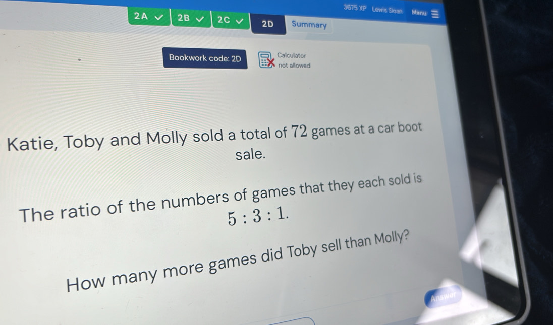 3675 if Lewis Sloan Menu 
2A 2B 2C 2D Summary 
Bookwork code: 2D Calculator 
not allowed 
Katie, Toby and Molly sold a total of 72 games at a car boot 
sale. 
The ratio of the numbers of games that they each sold is
5:3:1. 
How many more games did Toby sell than Molly?