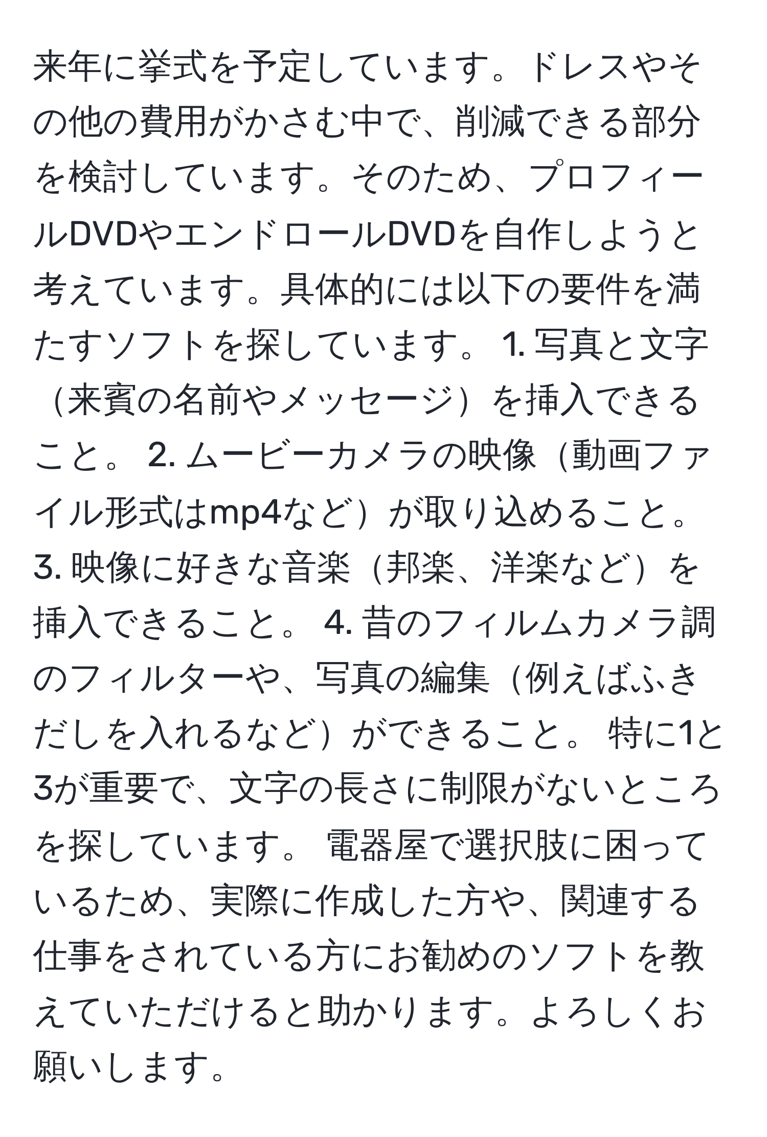 来年に挙式を予定しています。ドレスやその他の費用がかさむ中で、削減できる部分を検討しています。そのため、プロフィールDVDやエンドロールDVDを自作しようと考えています。具体的には以下の要件を満たすソフトを探しています。 1. 写真と文字来賓の名前やメッセージを挿入できること。 2. ムービーカメラの映像動画ファイル形式はmp4などが取り込めること。 3. 映像に好きな音楽邦楽、洋楽などを挿入できること。 4. 昔のフィルムカメラ調のフィルターや、写真の編集例えばふきだしを入れるなどができること。 特に1と3が重要で、文字の長さに制限がないところを探しています。 電器屋で選択肢に困っているため、実際に作成した方や、関連する仕事をされている方にお勧めのソフトを教えていただけると助かります。よろしくお願いします。