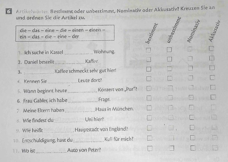 Artikelwörter Bestimmt oder unbestimmt, Nominativ oder Akkusativ? Kreuzen Sie an 
und ordnen Sie die Artikel zu. 
die - das - eine − die - einen − einen - 
ein - das - die - eine - der 

Ich suche in Kassel _Wohnung. 
2. Daniel bestellt _Kaffee 
3. _Kaffee schmeckt sehr gut hier! 
4Kennen Sie _Leute dort? 
5. Wann beginnt heute_ Konzert von „Pur”? 
6. Frau Gabler, ich habe _Frage. 
2. Meine Eltern haben _Haus in München. 
8. Wie findest du_ Uni hier? 
9.Wie heißt_ Hauptstadt von England? 
10. Entschuldigung, hast du_ Kuli für mich? 
11. Wo ist _Auto von Peter?