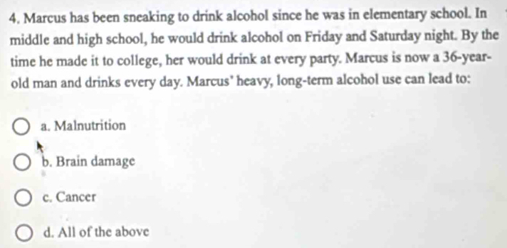 Marcus has been sneaking to drink alcohol since he was in elementary school. In
middle and high school, he would drink alcohol on Friday and Saturday night. By the
time he made it to college, her would drink at every party. Marcus is now a 36-year -
old man and drinks every day. Marcus' heavy, long-term alcohol use can lead to:
a. Malnutrition
b. Brain damage
c. Cancer
d. All of the above