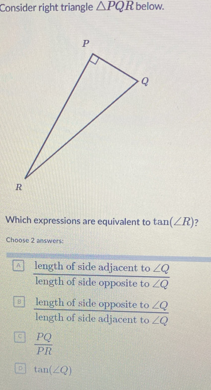 Consider right triangle △ PQR below.
Which expressions are equivalent to tan (∠ R)
Choose 2 answers:
A length of side adjacent to ∠ Q
length of side opposite to overline ∠ Q
B length of side opposite to ∠ Q
length of side adjacent to ∠ Q
C  PQ/PR 
D tan (∠ Q)