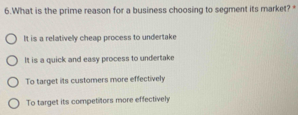 What is the prime reason for a business choosing to segment its market? *
It is a relatively cheap process to undertake
It is a quick and easy process to undertake
To target its customers more effectively
To target its competitors more effectively