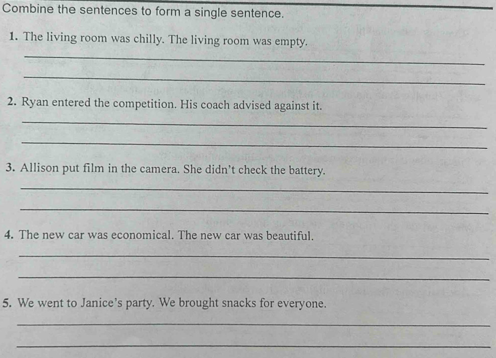 Combine the sentences to form a single sentence. 
1. The living room was chilly. The living room was empty. 
_ 
_ 
2. Ryan entered the competition. His coach advised against it. 
_ 
_ 
3. Allison put film in the camera. She didn’t check the battery. 
_ 
_ 
4. The new car was economical. The new car was beautiful. 
_ 
_ 
5. We went to Janice’s party. We brought snacks for everyone. 
_ 
_