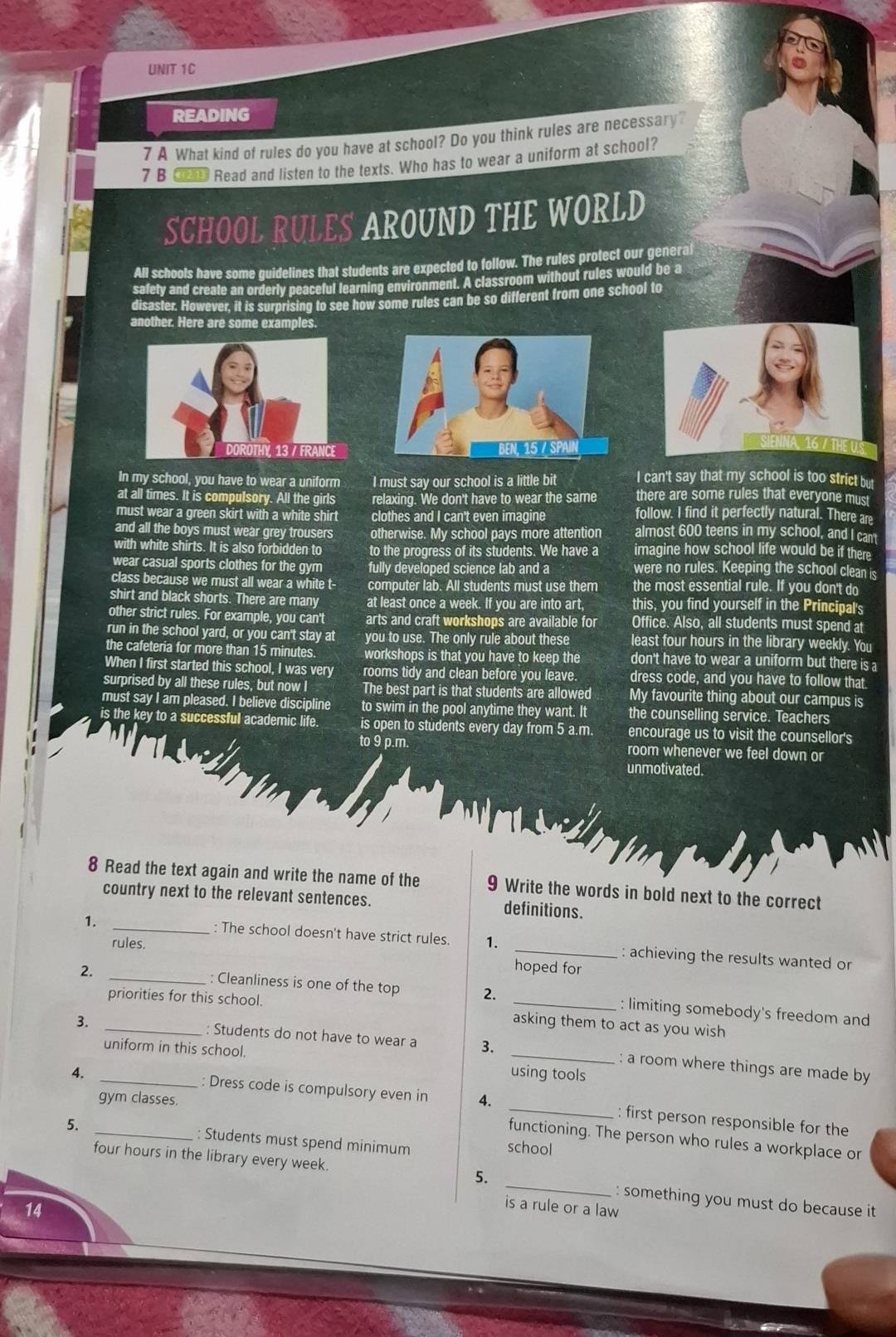 READING
7 A What kind of rules do you have at school? Do you think rules are necessary?
7 B __ Read and listen to the texts. Who has to wear a uniform at school?
SCHOOL RULES AROUND THE WORLD
All schools have some guidelines that students are expected to follow. The rules protect our general
safety and create an orderly peaceful learning environment. A classroom without rules would be a
disaster. However, it is surprising to see how some rules can be so different from one school to
another. Here are some examples.
16 /TH
In my school, you have to wear a uniform I must say our school is a little bit I can't say that my school is too strict but
at all times. It is compulsory. All the girls relaxing. We don't have to wear the same there are some rules that everyone must
must wear a green skirt with a white shirt clothes and I can't even imagine follow. I find it perfectly natural. There are
and all the boys must wear grey trousers otherwise. My school pays more attention almost 600 teens in my school, and I can'
with white shirts. It is also forbidden to to the progress of its students. We have a imagine how school life would be if there
wear casual sports clothes for the gym fully developed science lab and a were no rules. Keeping the school clean is
ass because we must all wear a white t- computer lab. All students must use them the most essential rule. If you don't do
shirt and black shorts. There are many at least once a week. If you are into art, this, you find yourself in the Principal's
er strict rules. For example, you can't arts and craft workshops are available for Office. Also, all students must spend at
run in the school yard, or you can't stay at you to use. The only rule about these least four hours in the library weekly. You
the cafeteria for more than 15 minutes workshops is that you have to keep the don't have to wear a uniform but there is a
When I first started this school, I was very rooms tidy and clean before you leave. dress code, and you have to follow that.
surprised by all these rules, but now I The best part is that students are allowed My favourite thing about our campus is
must say I am pleased. I believe discipline to swim in the pool anytime they want. It the counselling service. Teachers
is the key to a successful academic life. is open to students every day from 5 a.m. encourage us to visit the counsellor's
to 9 p.m. room whenever we feel down or
unmotivated.
8 Read the text again and write the name of the 9 Write the words in bold next to the correct
country next to the relevant sentences. definitions.
1. _: The school doesn't have strict rules. 1 _: achieving the results wanted or
rules.
hoped for
2. _: Cleanliness is one of the top 2. _: limiting somebody's freedom and
priorities for this school.
asking them to act as you wish
3. _: Students do not have to wear a 3. _: a room where things are made by
uniform in this school. using tools
gym classes.
4. _: Dress code is compulsory even in 4. _: first person responsible for the
5. _: Students must spend minimum school
functioning. The person who rules a workplace or
four hours in the library every week. 5. _: something you must do because it 
14
is a rule or a law