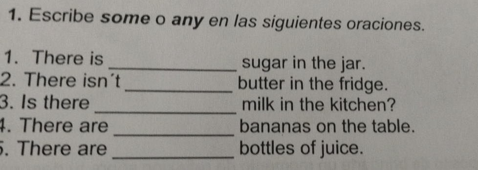 Escribe some o any en las siguientes oraciones. 
1. There is _sugar in the jar. 
2. There isn´t _butter in the fridge. 
3. Is there _milk in the kitchen? 
4. There are _bananas on the table. 
. There are _bottles of juice.