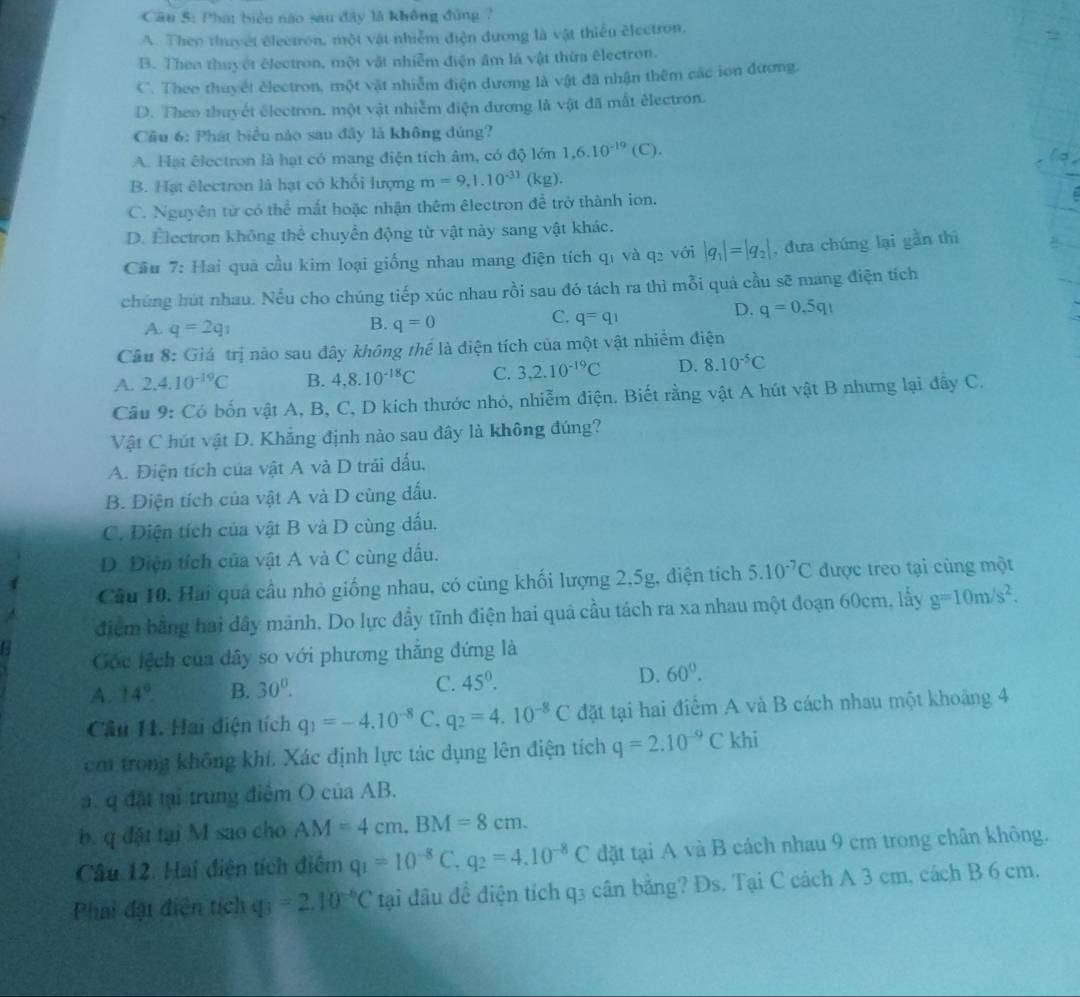 Phát biển nào sau đây là không đùng ?
A. Theo thuyết électron, một vật nhiễm điện đương là vật thiểu électron,
2
B. Theo thuyết électron, một vật nhiễm điện âm là vật thừa êlectron.
C. Theo thuyết électron, một vật nhiễm điện dương là vật đã nhận thêm các ion đương.
D. Theo thuyết électron, một vật nhiễm điện đương là vật đã mắt électron.
Cầu 6: Phát biểu nào sau đây là không đủng?
A. Hạt êlectron là hạt có mang điện tích âm, có độ lớn 1,6.10^(-19)(C).
o
B. Hạt êlectron là hạt có khối lượng m=9,1.10^(-31)(kg)
C. Nguyên tử có thể mắt hoặc nhận thêm êlectron để trở thành ion.
D. Electron không thể chuyển động từ vật này sang vật khác.
Cầu 7: Hai quả cầu kim loại giống nhau mang điện tích q_1 và q_2 với |q_1|=|q_2| , dưa chúng lại gần thì
chúng hút nhau. Nểu cho chúng tiếp xúc nhau rồi sau đó tách ra thì mỗi quá cầu sẽ mang điện tích
D. q=0.5q_1
B.
A. q=2q_1 q=0
C. q=q_1
Câu 8: Giá trị nào sau đây không thể là diện tích của một vật nhiễm điện
A. 2.4.10^(-19)C B. 4,8.10^(-18)C C. 3,2.10^(-19)C D. 8.10^(-5)C
Cầu 9: Có bốn vật A, B, C, D kích thước nhỏ, nhiễm điện. Biết rằng vật A hút vật B nhưng lại đẫy C.
Vật C hút vật D. Khắng định nào sau đây là không đúng?
A. Điện tích của vật A và D trải dấu.
B. Điện tích của vật A và D cũng dấu.
C. Điện tích của vật B và D cùng dấu.
D. Diện tích của vật A và C cùng dấu.
Cầu 10. Hai quá cầu nhỏ giống nhau, có cùng khối lượng 2,5g, điện tích 5.10^(-7)C được treo tại cùng một
điểm bằng hai dây mảnh. Do lực đầy tĩnh điện hai quả cầu tách ra xa nhau một đoạn 60cm, lấy g=10m/s^2.
Cóc lệch của dây so với phương thắng đứng là
A. 14° B. 30^0. C. 45°. D. 60°.
Cầu 11. Hai điện tích q_1=-4.10^(-8) C. q_2=4.10^(-8)C đặt tại hai điểm A và B cách nhau một khoảng 4
cm trong không khí. Xác định lực tác dụng lên điện tích q=2.10^(-9)C khi
a. q đất tại trung điểm O của AB.
b. q đặt tại M sao cho AM=4cm,BM=8cm.
Câu 12. Hai điện tích điệm q_1=10^(-8)C,q_2=4.10^(-8)C đặt tại A và B cách nhau 9 cm trong chân không.
Phai đại diện tích q_3=2.10^(-6)C tại đầu đề điện tích q3 cân bằng? Ds. Tại C cách A 3 cm, cách B 6 cm.