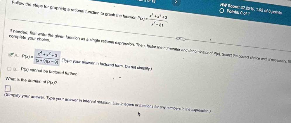 Follow the steps for graphing a rational function to graph the function P(x)= (x^4+x^2+3)/x^2-81 
HW Score: 32.22%, 1.93 of 6 points
Points: 0 of 1
complete your choice.
If needed, first write the given function as a single rational expression. Then, factor the numerator and denominator of P(x). Select the correct choice and, if necessary, fill
A P(x)= (x^4+x^2+3)/(x+9)(x-9)  (Type your answer in factored form. Do not simplify.)
B. P(x) cannot be factored further.
What is the domain of P(x) ?
(Simplify your answer. Type your answer in interval notation. Use integers or fractions for any numbers in the expression.)