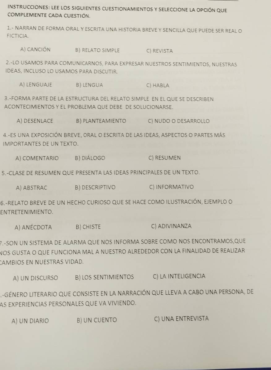 instrucciones: lee los siguientes cuestionamientoS y seleccione la opción que
COMPLEMENTE CADa cuEStión.
1.- NARRAN DE FORMA ORAL Y ESCRITA UNA HISTORIA BREVE Y SENCILLA QUE PUEDE SER REAL O
FICTICIA.
A) canción B) RELATO SIMPLE C) REVISTA
2.-LO USAMOS PARA COMUNICARNOS, PARA EXPRESAR NUESTROS SENTIMIENTOS, NUESTRAS
IDEAS, INCLUSO LO USAMOS PARA DISCUTIR.
A) LENGUAJE B) LENGUA C) HABLA
3.-FORMA PARTE DE LA ESTRUCTURA DEL RELATO SIMPLE EN EL QUE SE DESCRIBEN
ACONTECIMIENTOS Y EL PROBLEMA QUE DEBE DE SOLUCIONARSE.
A) DESENLACE B) PLANTEAMIENTO C) NUDO O DESARROLLO
4.-ES UNA EXPOSICIÓN BREVE, ORAL O ESCRITA De lAS IDEAS, ASPECTOS O PARTES MáS
IMPORTANTES DE UN TEXTO.
A) COMENTARIO B) diálogo C) RESUMEN
5.-CLASE DE RESUMEN QUE PRESENTA LAS IDEAS PRINCIPALES DE UN TEXTO.
A) ABSTRAC B) DESCRIPTIVO C) INFORMATIVO
6.-RELATO BREVE DE UN HECHO CURIOSO QUE SE HACE COMO ILUSTRACIÓN, EJEMPLO O
ENTRETENIMIENTO.
A) anécdota B) CHISTE C) ADIVINANZA
7.-SON UN SISTEMA DE ALARMA QUE NOS INFORMA SOBRE COMO NOS ENCONTRAMOS,QUE
NOS GUSTA O QUE FUNCIONA MAL A NUESTRO ALREDEDOR CON LA FINALIDAD DE REALIZAR
CAMBIOS EN NUESTRAS VIDAD.
A) UN DISCURSO B) LOS SENTIMIENTOS C) LA INTELIGENCIA
L-géNERO LIterario que consiste en la narración que lleva a cabo una persona, de
AS EXPERIENCIAS PERSONALES QUE VA VIVIENDO.
A) UN DIARIO B) UN CUENTO C) UNA ENTREVISTA