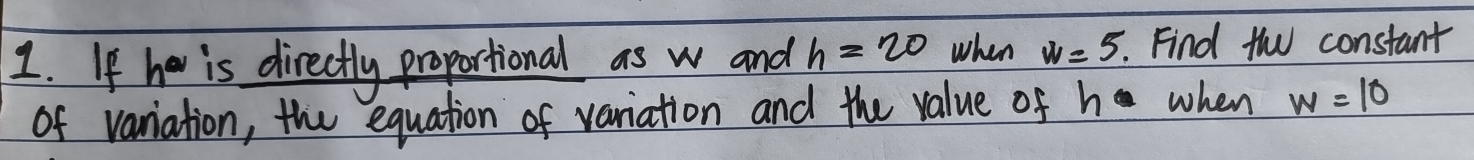 If he is directly proportional as w and h=20 when w=5. . Find th constant 
of variation, the equation of variation and the value of h when w=10