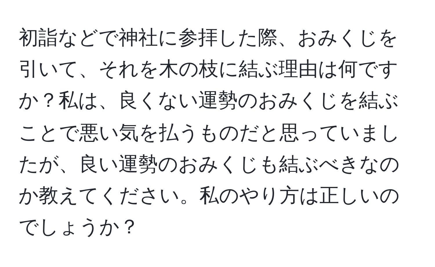 初詣などで神社に参拝した際、おみくじを引いて、それを木の枝に結ぶ理由は何ですか？私は、良くない運勢のおみくじを結ぶことで悪い気を払うものだと思っていましたが、良い運勢のおみくじも結ぶべきなのか教えてください。私のやり方は正しいのでしょうか？