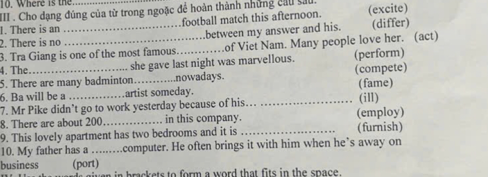 Where is the 
III . Cho dạng đúng của từ trong ngoặc để hoàn thành những cầu sau. 
1. There is an football match this afternoon. (excite) 
2. There is no _between my answer and his. (differ) 
3. Tra Giang is one of the most famous_ of Viet Nam. Many people love her. (act) 
4. The she gave last night was marvellous. (perform) 
5. There are many badminton.. nowadays. (compete) 
6. Ba will be a _artist someday. (fame) 
7. Mr Pike didn’t go to work yesterday because of his_ 
(ill) 
8. There are about 200 _ in this company. (employ) 
9. This lovely apartment has two bedrooms and it is _(furnish) 
10. My father has a …...computer. He often brings it with him when he’s away on 
business (port) 
iven in brackets to form a word that fits in the space.