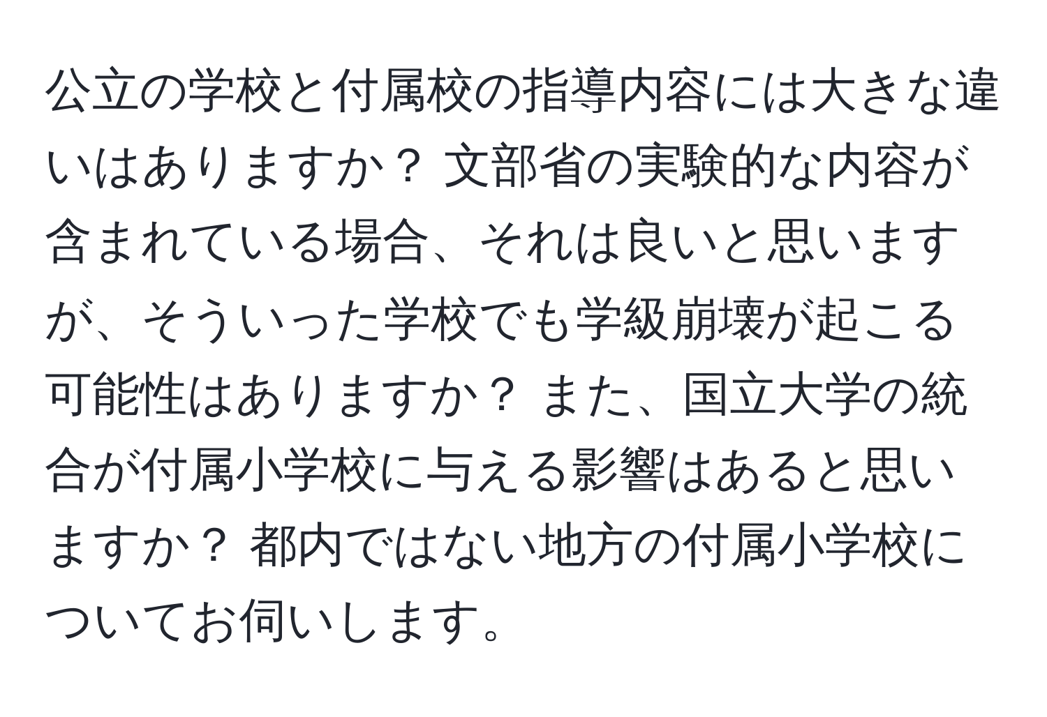 公立の学校と付属校の指導内容には大きな違いはありますか？ 文部省の実験的な内容が含まれている場合、それは良いと思いますが、そういった学校でも学級崩壊が起こる可能性はありますか？ また、国立大学の統合が付属小学校に与える影響はあると思いますか？ 都内ではない地方の付属小学校についてお伺いします。