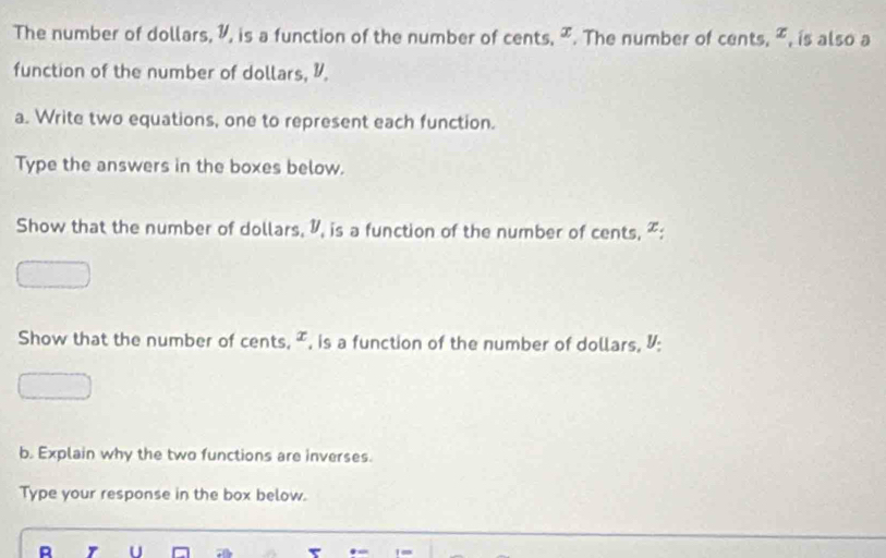 The number of dollars, 1, is a function of the number of cents, ². The number of cents, æ, is also a 
function of the number of dollars, 1. 
a. Write two equations, one to represent each function. 
Type the answers in the boxes below. 
Show that the number of dollars, I, is a function of the number of cents, ² : 
Show that the number of cents, ², is a function of the number of dollars, I: 
b. Explain why the two functions are inverses. 
Type your response in the box below. 
。