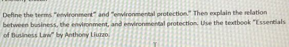 Define the terms “environment” and “environmental protection.” Then explain the relation 
between business, the environment, and environmental protection. Use the textbook “Essentials 
of Business Law” by Anthony Liuzzo.