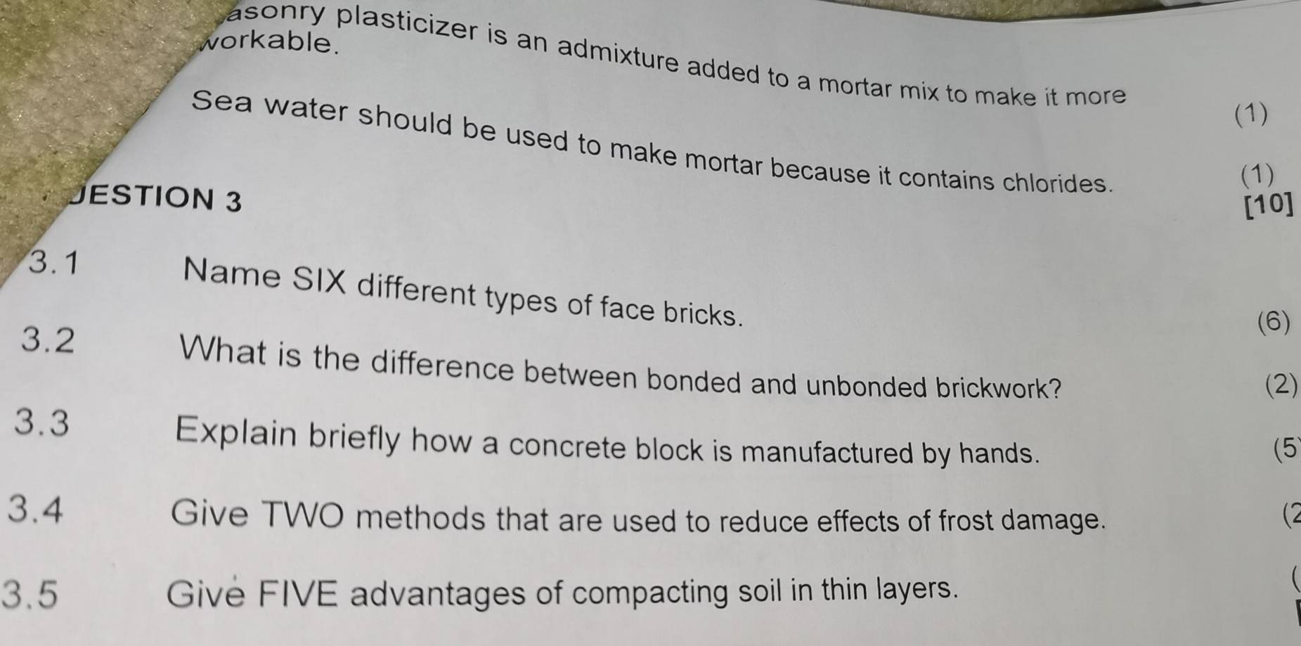 workable. 
asonry plasticizer is an admixture added to a mortar mix to make it more . 
(1) 
Sea water should be used to make mortar because it contains chlorides. 
(1) 
JESTION 3 
[10] 
3.1 
Name SIX different types of face bricks. 
(6) 
3.2 What is the difference between bonded and unbonded brickwork? 
(2) 
3.3 
Explain briefly how a concrete block is manufactured by hands. (5 
3.4 Give TWO methods that are used to reduce effects of frost damage. 
(2 
3.5 Give FIVE advantages of compacting soil in thin layers. 
