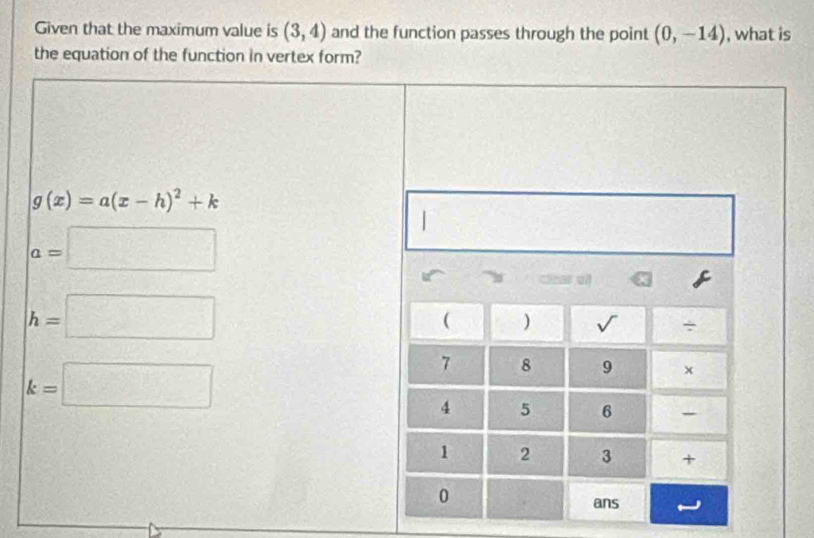 Given that the maximum value is (3,4) and the function passes through the point (0,-14) , what is
the equation of the function in vertex form?
g(x)=a(x-h)^2+k
a=□
h=□
k=□