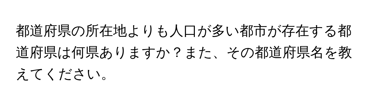 都道府県の所在地よりも人口が多い都市が存在する都道府県は何県ありますか？また、その都道府県名を教えてください。