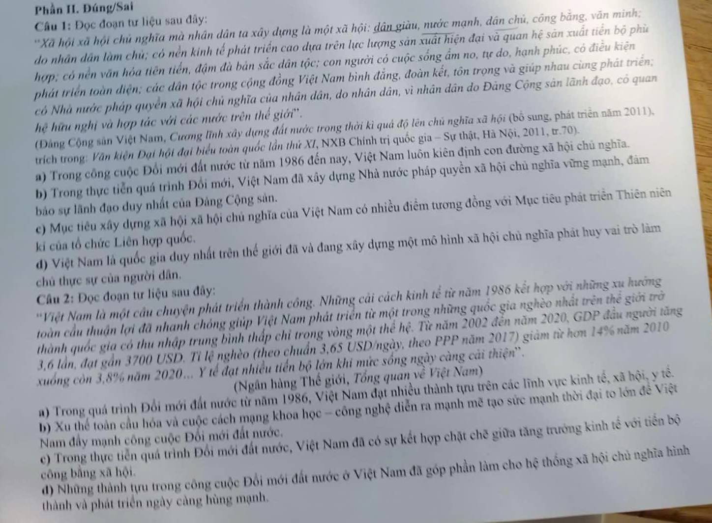 Phần II. Đúng/Sai
Câu 1: Đọc đoạn tư liệu sau đây:
'Xã hội xã hội chủ nghĩa mà nhân dân ta xây dựng là một xã hội: dân giàu, nước mạnh, dân chủ, công bằng, văn minh:
do nhân dân làm chủ; có nền kinh tế phát triển cao dựa trên lực lượng sản xuất hiện đại và quan hệ sản xuất tiền bộ phù
hợp; có nền văn hóa tiên tiến, đậm đà bản sắc dân tộc; con người có cuộc sống ẩm no, tự do, hạnh phúc, có điều kiện
phát triển toàn điện; các dân tộc trong cộng đồng Việt Nam bình đẳng, đoàn kết, tôn trọng và giúp nhau cùng phát triển;
có Nhà nước pháp quyền xã hội chủ nghĩa của nhân dân, do nhân dân, vì nhân dân do Đảng Cộng sản lãnh đạo, có quan
hệ hữu nghị và hợp tác với các nước trên thế giới''.
(Đảng Cộng sản Việt Nam, Cương lĩnh xây dựng đất nước trong thời kì quả độ lên chủ nghĩa xã hội (bổ sung, phát triển năm 2011),
trích trong: Văn kiện Đại hội đại biểu toàn quốc lần thứ XI, NXB Chính trị quốc gia - Sự thật, Hà Nội, 2011, tr.70).
a) Trong công cuộc Đổi mới đất nước từ năm 1986 đến nay, Việt Nam luôn kiên định con đường xã hội chủ nghĩa.
b) Trong thực tiễn quá trình Đổi mới, Việt Nam đã xây dựng Nhà nước pháp quyền xã hội chủ nghĩa vững mạnh, đảm
bảo sự lãnh đạo duy nhất của Đảng Cộng sản.
c) Mục tiêu xây dựng xã hội xã hội chủ nghĩa của Việt Nam có nhiều điểm tương đồng với Mục tiêu phát triển Thiên niên
ki của tổ chức Liên hợp quốc.
đ) Việt Nam là quốc gia duy nhất trên thế giới đã và đang xây dựng một mô hình xã hội chủ nghĩa phát huy vai trò làm
chủ thực sự của người dân.
Câu 2: Đọc đoạn tư liệu sau đây:
*Việt Nam là một cầu chuyện phát triển thành công. Những cải cách kinh tể từ năm 1986 kết hợp với những xu hướng
toàn cầu thuận lợi đã nhanh chóng giúp Việt Nam phát triển từ một trong những quốc gia nghèo nhất trên thể giới trờ
thành quốc gia có thu nhập trung bình thấp chỉ trong vòng một thể hệ. Từ năm 2002 đến năm 2020, GDP đầu người tăng
3,6 lần, đạt gần 3700 USD. Tỉ lệ nghèo (theo chuẩn 3,65 USD/ngày, theo PPP năm 2017) giảm từ hơn 14% năm 2010
xuống còn 3,8% năm 2020... Y tế đạt nhiều tiến bộ lớn khi mức sống ngày càng cải thiện'.
(Ngân hàng Thế giới, Tổng quan về Việt Nam)
#) Trong quá trình Đổi mới đất nước từ năm 1986, Việt Nam đạt nhiều thành tựu trên các lĩnh vực kinh tế, xã hội, y tế.
b) Xu thể toàn cầu hóa và cuộc cách mạng khoa học - công nghệ diễn ra mạnh mẽ tạo sức mạnh thời đại to lớn đề Việt
Nam đầy mạnh công cuộc Đối mới đất nước.
c) Trong thực tiến quá trình Đổi mới đất nước, Việt Nam đã có sự kết hợp chặt chẽ giữa tăng trưởng kinh tế với tiến bộ
đ) Những thành tựu trong công cuộc Đổi mới đất nước ở Việt Nam đã góp phần làm cho hệ thống xã hội chủ nghĩa hình
cōng bằng xã hội.
thành và phát triển ngày cảng hùng mạnh.