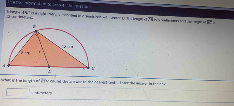 Use the information to answer the question.
12 centimeters. 
Triangle ABC is a right triangle inscribed in a semicircle with center D. The length of overline AB is 8 centimeters and the length of overline BC is 
A 
What is the length of overline BD ? Round the answer to the nearest tenth. Enter the answer in the box.
□ centimeters